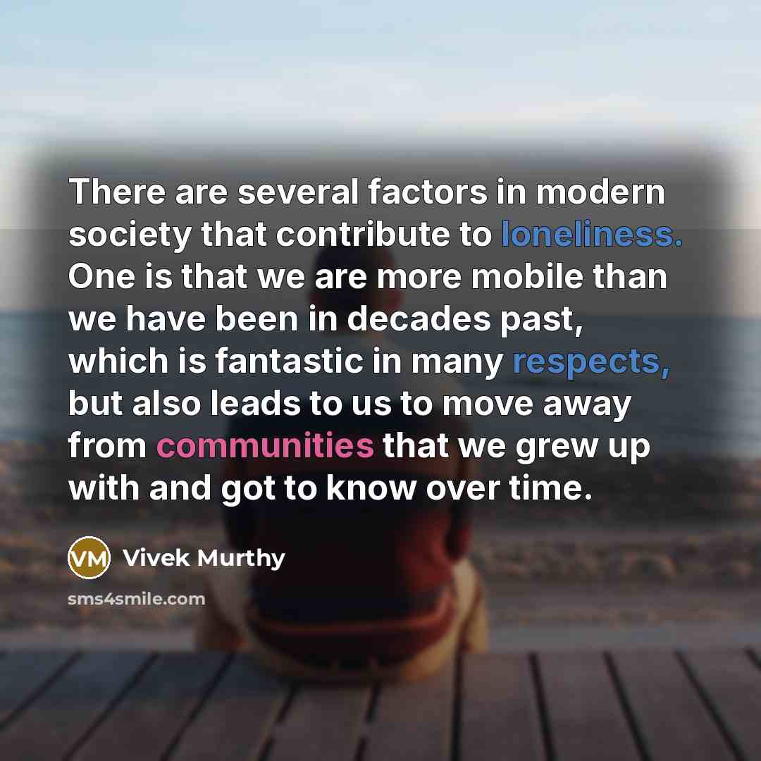 “There are several factors in modern society that contribute to loneliness. One is that we are more mobile than we have been in decades past, which is fantastic in many respects, but also leads to us to move away from communities that we grew up with and got to know over time.” quote by Vivek Murthy