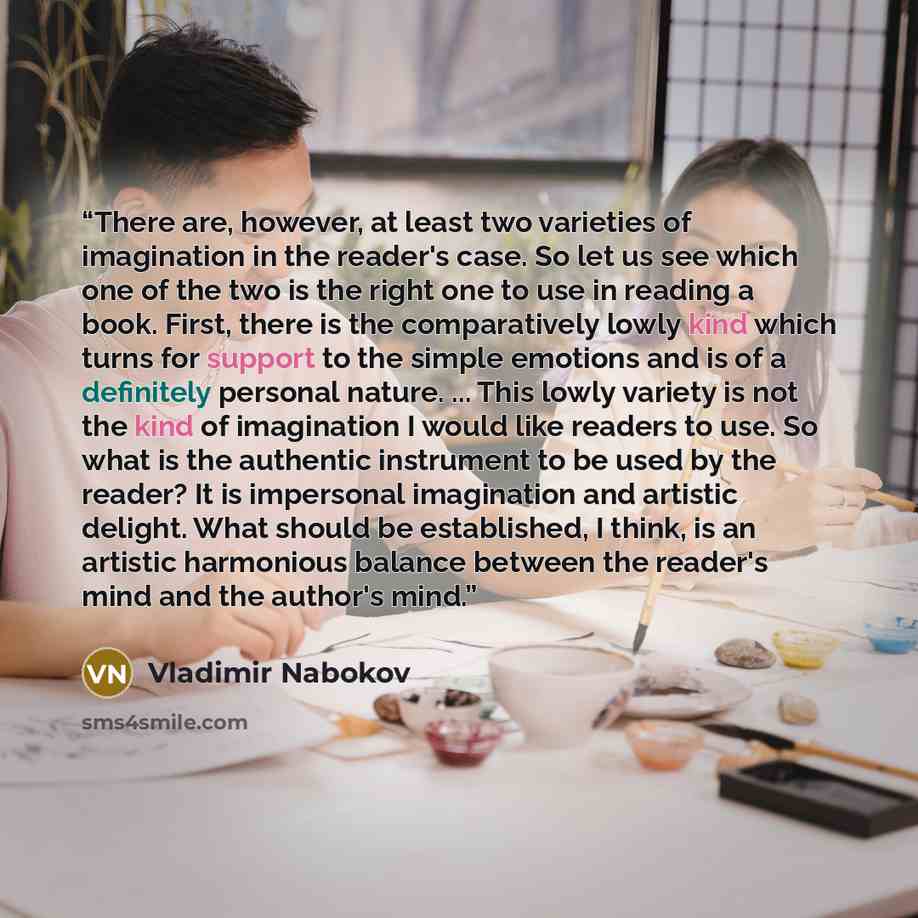 “There are, however, at least two varieties of imagination in the reader's case. So let us see which one of the two is the right one to use in reading a book. First, there is the comparatively lowly kind which turns for support to the simple emotions and is of a definitely personal nature. ... This…” quote by Vladimir Nabokov