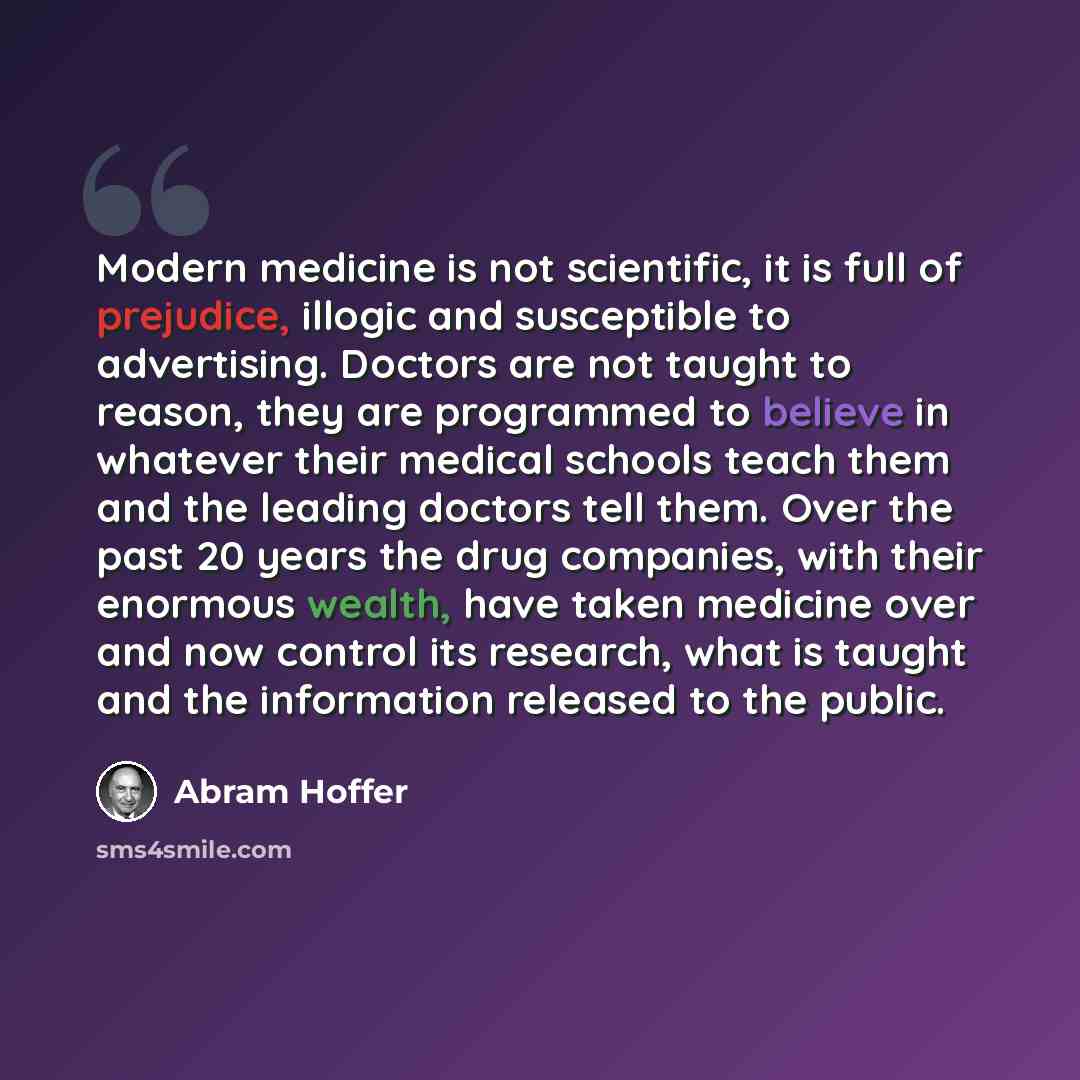 “Modern medicine is not scientific, it is full of prejudice, illogic and susceptible to advertising. Doctors are not taught to reason, they are programmed to believe in whatever their medical schools teach them and the leading doctors tell them. Over the past 20 years the drug companies, with their…” quote by Abram Hoffer