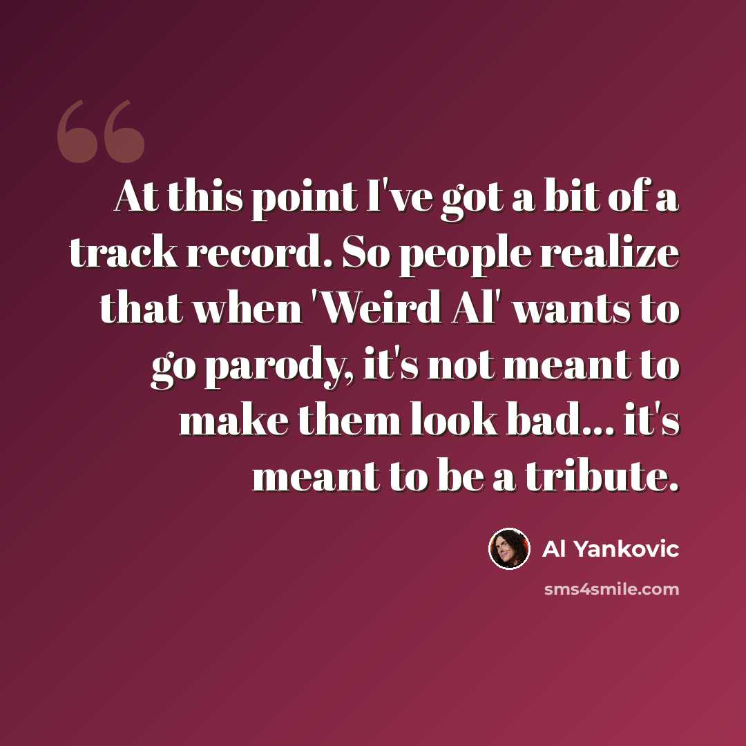 “At this point I've got a bit of a track record. So people realize that when 'Weird Al' wants to go parody, it's not meant to make them look bad... it's meant to be a tribute.” quote by Al Yankovic