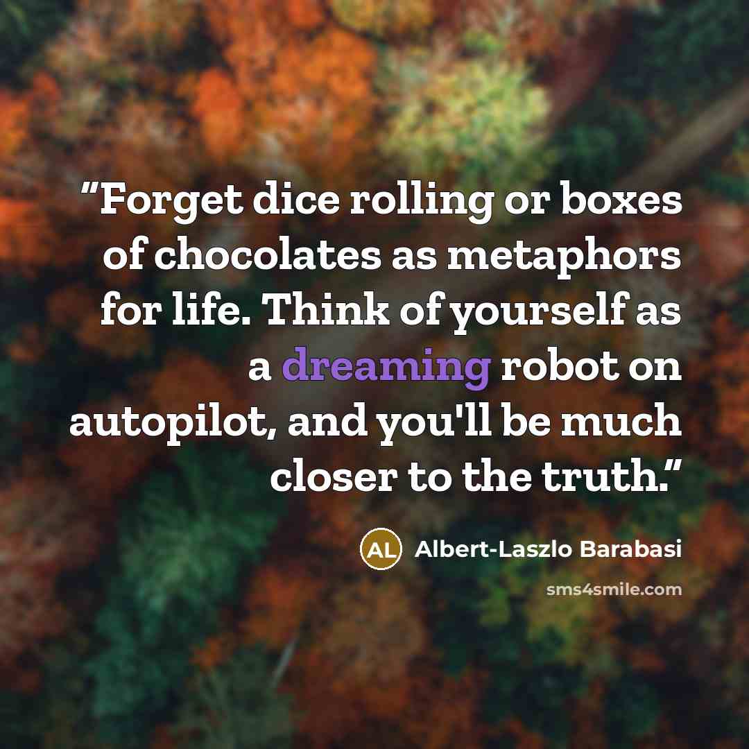 “Forget dice rolling or boxes of chocolates as metaphors for life. Think of yourself as a dreaming robot on autopilot, and you'll be much closer to the truth.” quote by Albert-Laszlo Barabasi