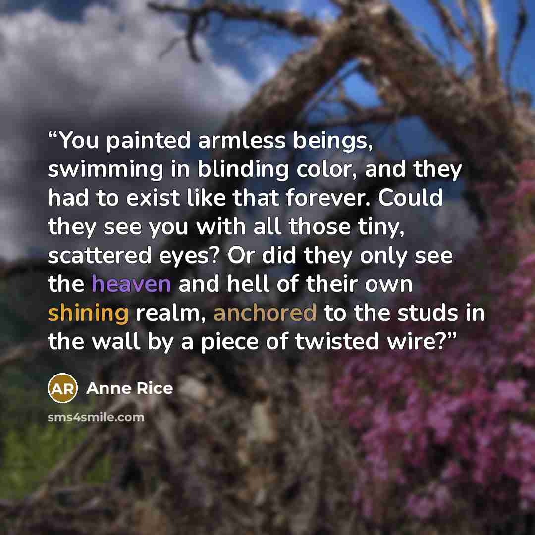 “You painted armless beings, swimming in blinding color, and they had to exist like that forever. Could they see you with all those tiny, scattered eyes? Or did they only see the heaven and hell of their own shining realm, anchored to the studs in the wall by a piece of twisted wire?” quote by Anne Rice