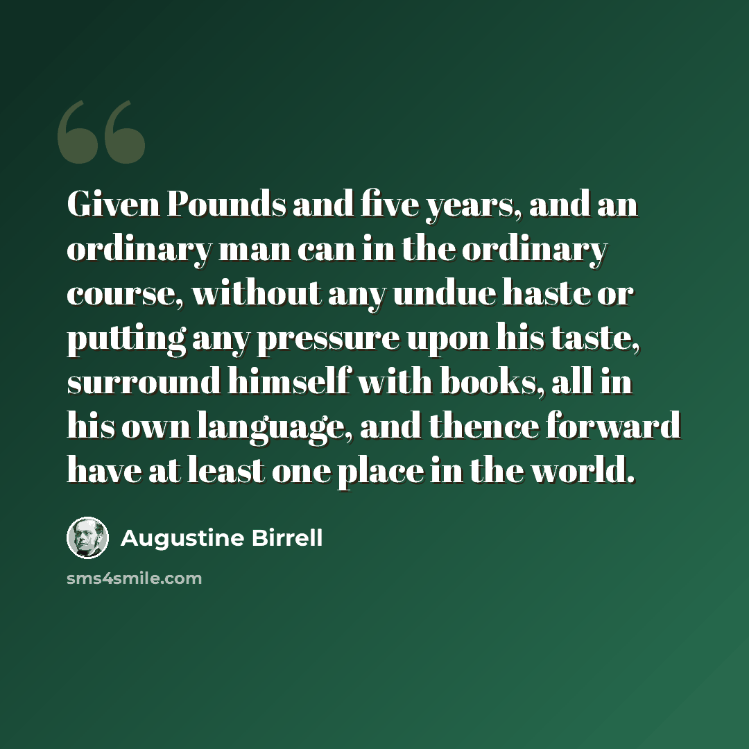 “Given Pounds and five years, and an ordinary man can in the ordinary course, without any undue haste or putting any pressure upon his taste, surround himself with books, all in his own language, and thence forward have at least one place in the world.” quote by Augustine Birrell