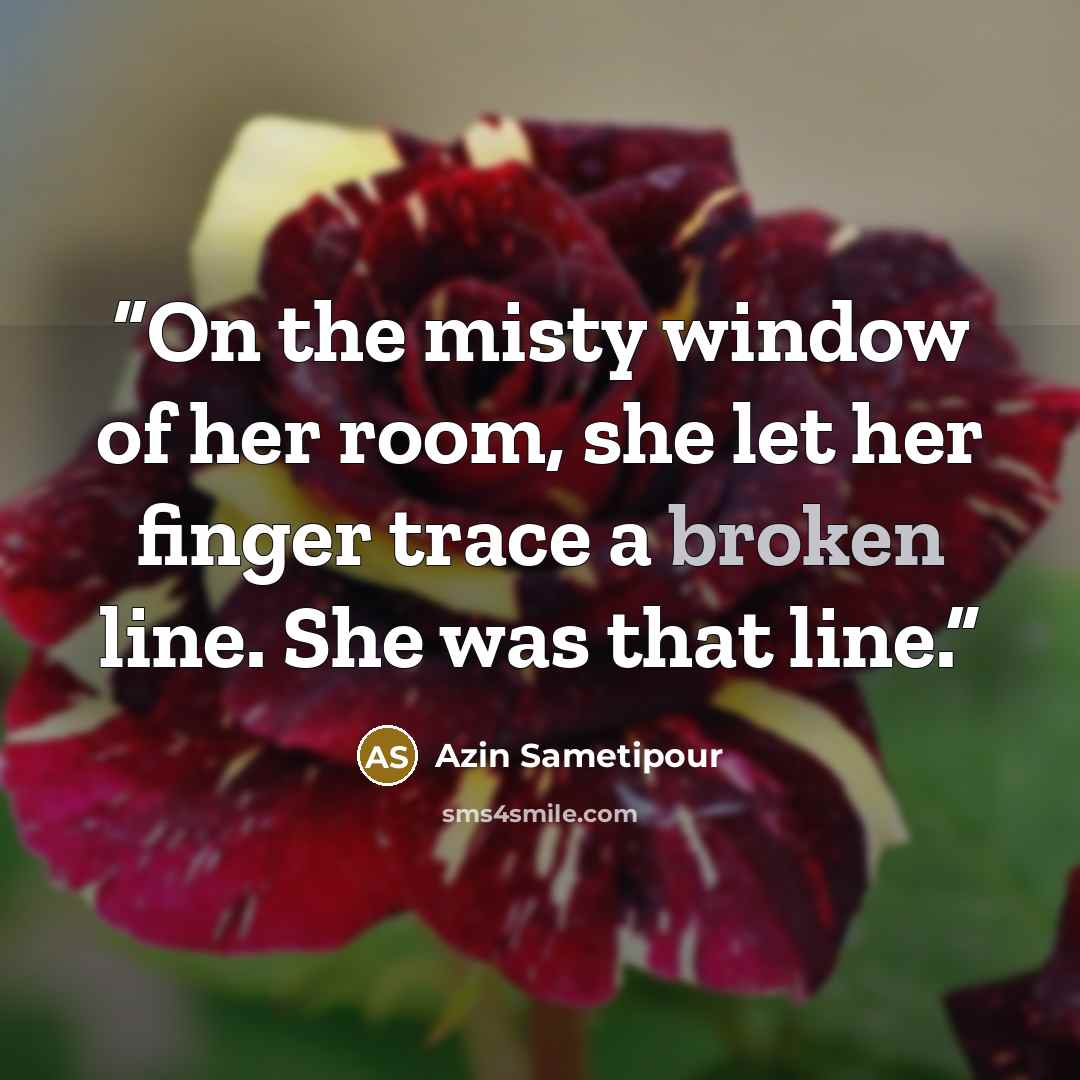 “On the misty window of her room, she let her finger trace a broken line. She was that line.” quote by Azin Sametipour