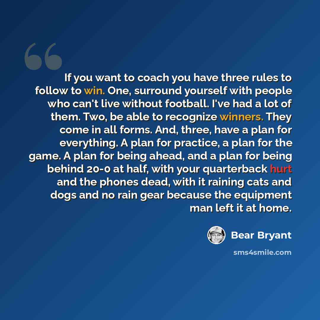 “If you want to coach you have three rules to follow to win. One, surround yourself with people who can't live without football. I've had a lot of them. Two, be able to recognize winners. They come in all forms. And, three, have a plan for everything. A plan for practice, a plan for the game. A…” quote by Bear Bryant