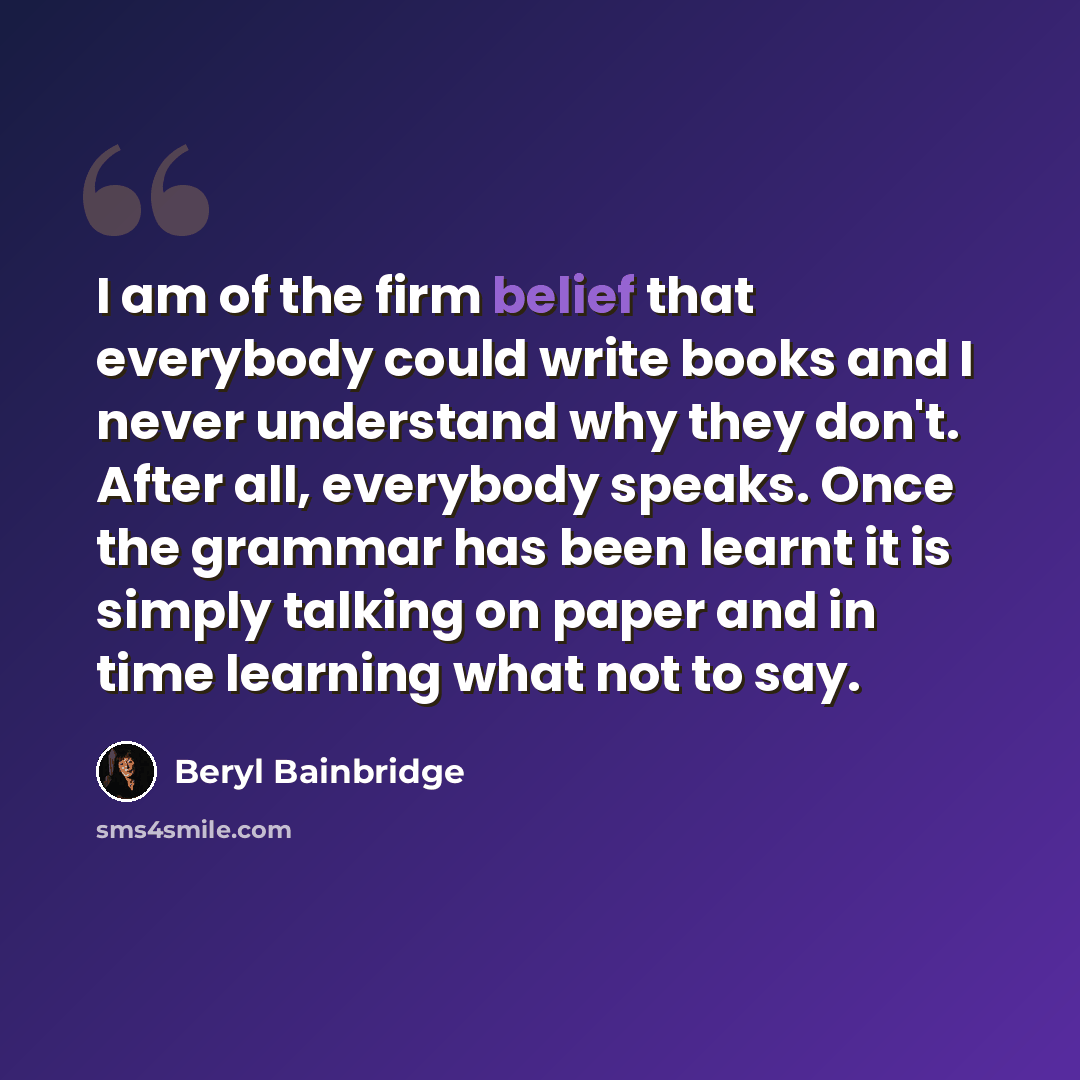 “I am of the firm belief that everybody could write books and I never understand why they don't. After all, everybody speaks. Once the grammar has been learnt it is simply talking on paper and in time learning what not to say.” quote by Beryl Bainbridge