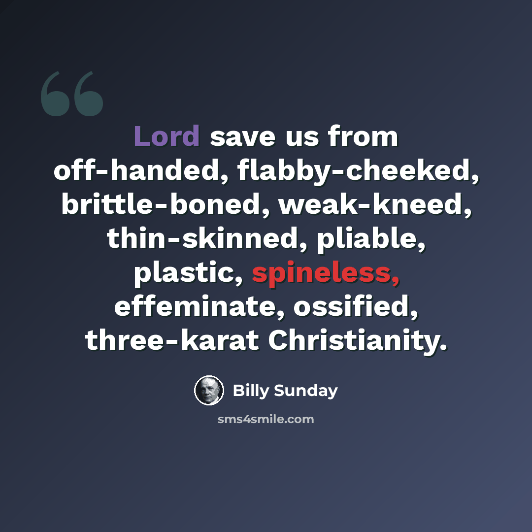 “Lord save us from off-handed, flabby-cheeked, brittle-boned, weak-kneed, thin-skinned, pliable, plastic, spineless, effeminate, ossified, three-karat Christianity.” quote by Billy Sunday