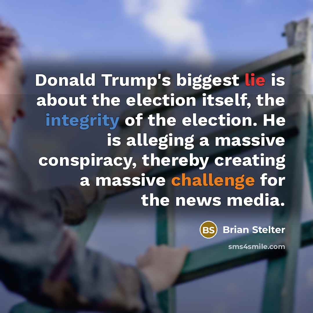 “Donald Trump's biggest lie is about the election itself, the integrity of the election. He is alleging a massive conspiracy, thereby creating a massive challenge for the news media.” quote by Brian Stelter
