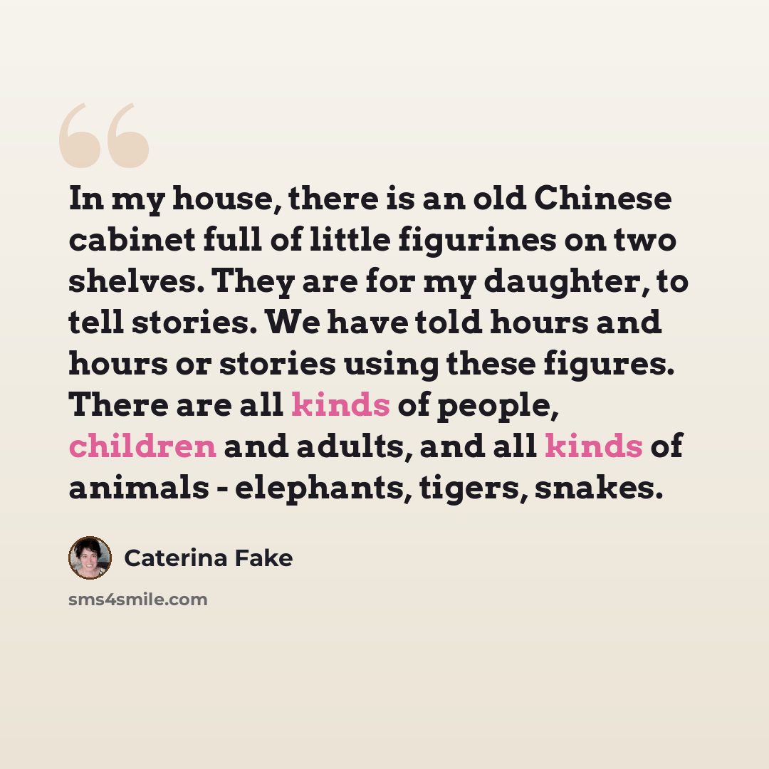 “In my house, there is an old Chinese cabinet full of little figurines on two shelves. They are for my daughter, to tell stories. We have told hours and hours or stories using these figures. There are all kinds of people, children and adults, and all kinds of animals - elephants, tigers, snakes.” quote by Caterina Fake