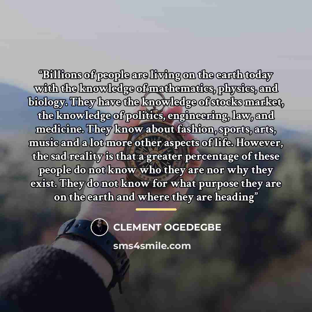 “Billions of people are living on the earth today with the knowledge of mathematics, physics, and biology. They have the knowledge of stocks market, the knowledge of politics, engineering, law, and medicine. They know about fashion, sports, arts, music and a lot more other aspects of life. However…” quote by CLEMENT OGEDEGBE