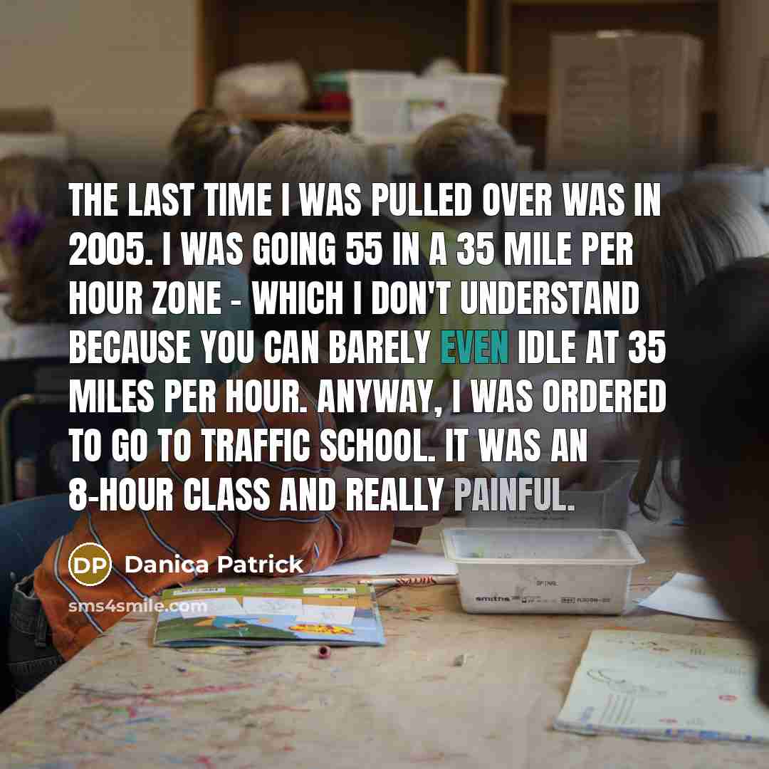 “The last time I was pulled over was in 2005. I was going 55 in a 35 mile per hour zone - which I don't understand because you can barely even idle at 35 miles per hour. Anyway, I was ordered to go to traffic school. It was an 8-hour class and really painful.” quote by Danica Patrick