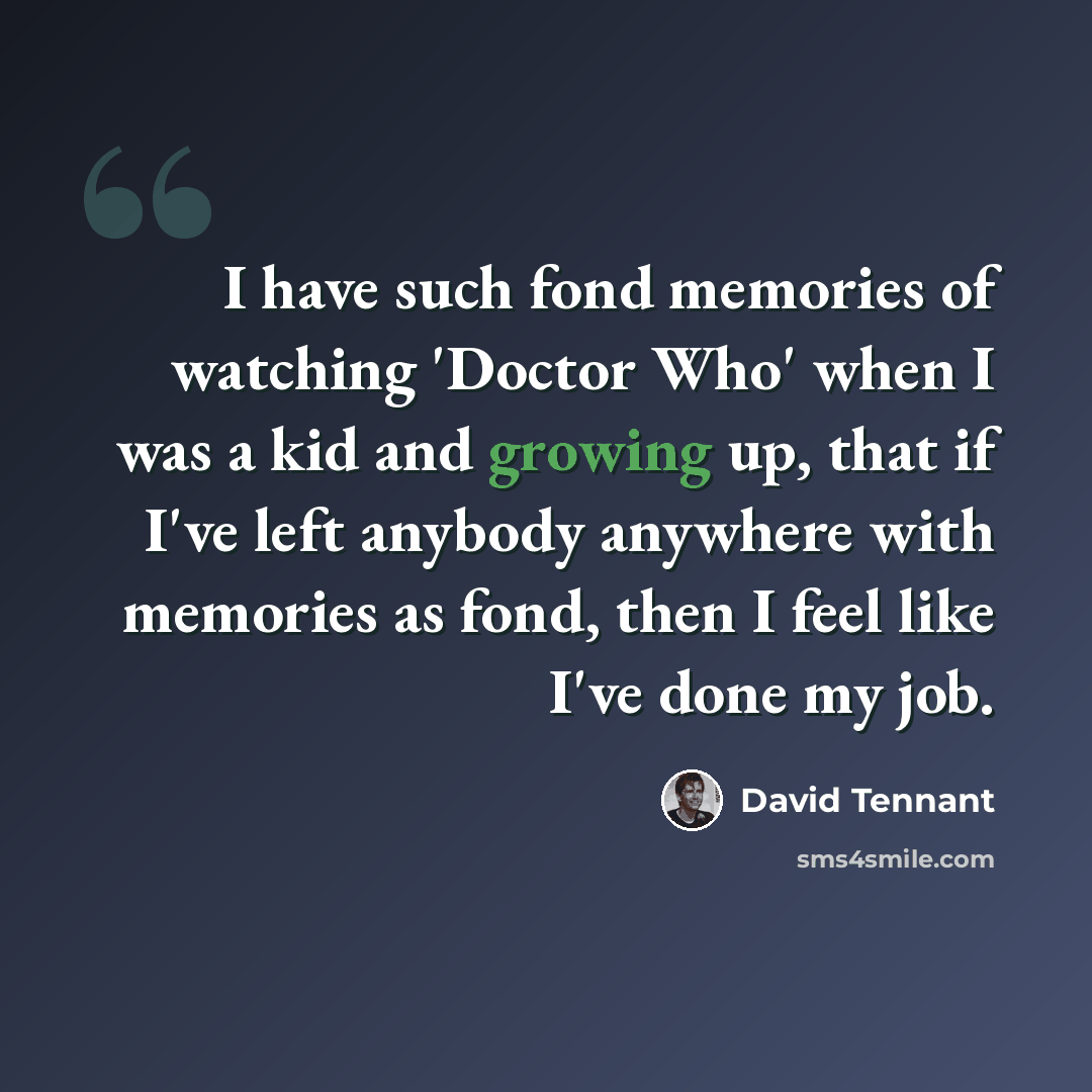 “I have such fond memories of watching 'Doctor Who' when I was a kid and growing up, that if I've left anybody anywhere with memories as fond, then I feel like I've done my job.” quote by David Tennant