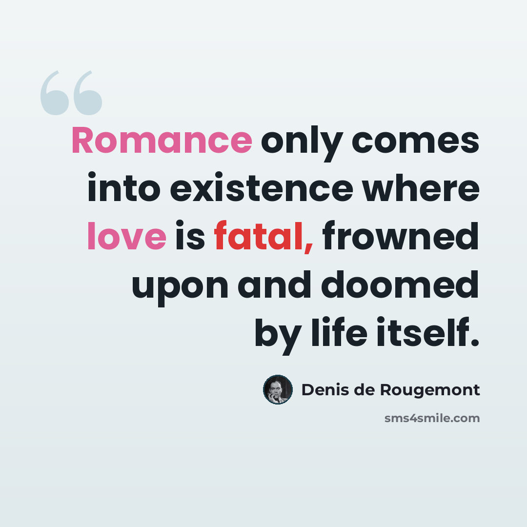 “Romance only comes into existence where love is fatal, frowned upon and doomed by life itself.” quote by Denis de Rougemont