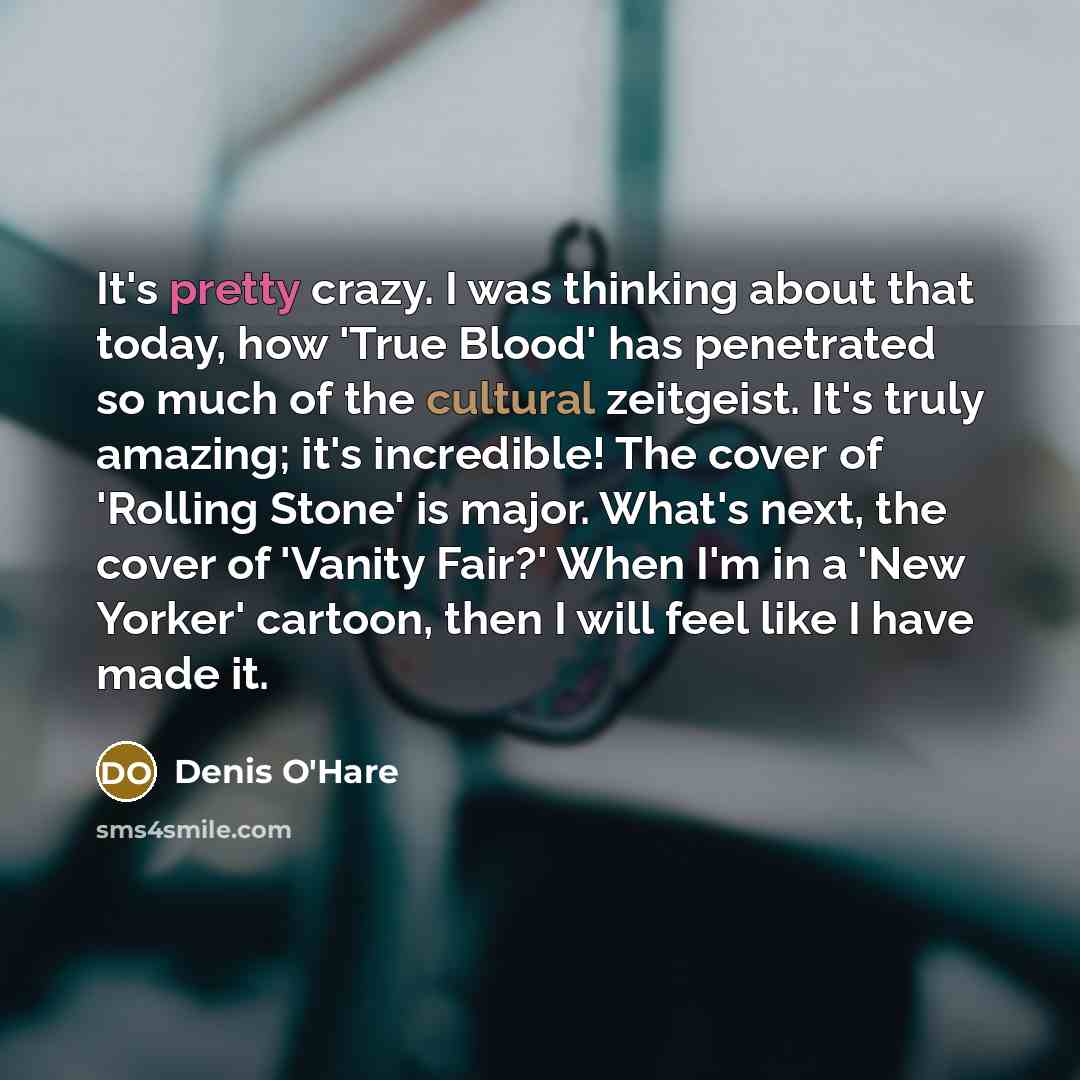 “It's pretty crazy. I was thinking about that today, how 'True Blood' has penetrated so much of the cultural zeitgeist. It's truly amazing; it's incredible! The cover of 'Rolling Stone' is major. What's next, the cover of 'Vanity Fair?' When I'm in a 'New Yorker' cartoon, then I will feel like I…” quote by Denis O'Hare