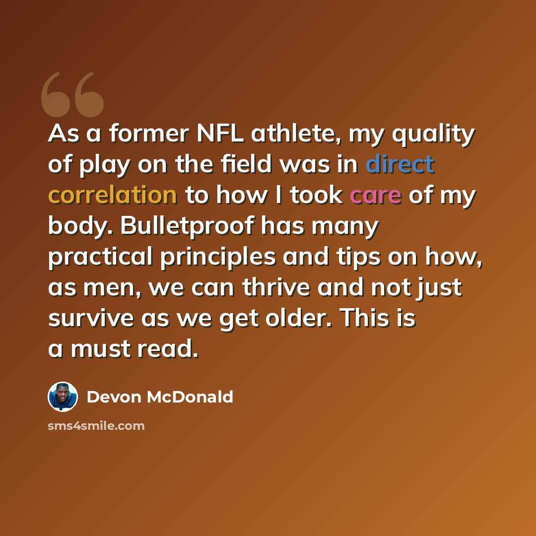 “As a former NFL athlete, my quality of play on the field was in direct correlation to how I took care of my body. Bulletproof has many practical principles and tips on how, as men, we can thrive and not just survive as we get older. This is a must read.” quote by Devon McDonald