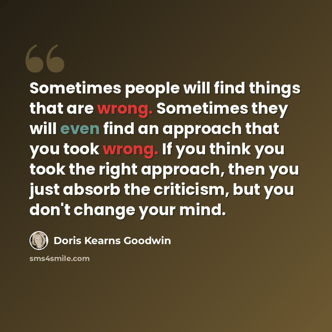 “Sometimes people will find things that are wrong. Sometimes they will even find an approach that you took wrong. If you think you took the right approach, then you just absorb the criticism, but you don't change your mind.” quote by Doris Kearns Goodwin