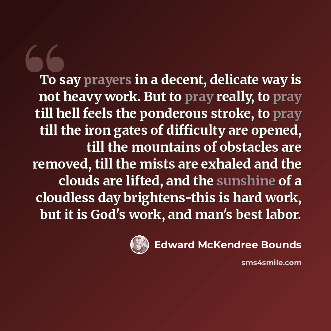 “To say prayers in a decent, delicate way is not heavy work. But to pray really, to pray till hell feels the ponderous stroke, to pray till the iron gates of difficulty are opened, till the mountains of obstacles are removed, till the mists are exhaled and the clouds are lifted, and the sunshine of…” quote by Edward McKendree Bounds