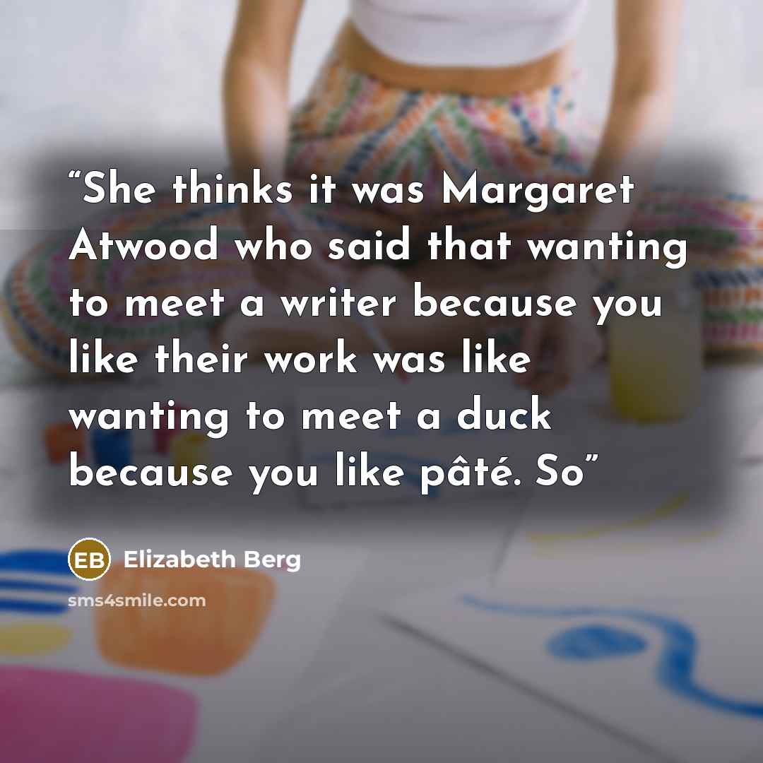 “She thinks it was Margaret Atwood who said that wanting to meet a writer because you like their work was like wanting to meet a duck because you like pâté. So” quote by Elizabeth Berg