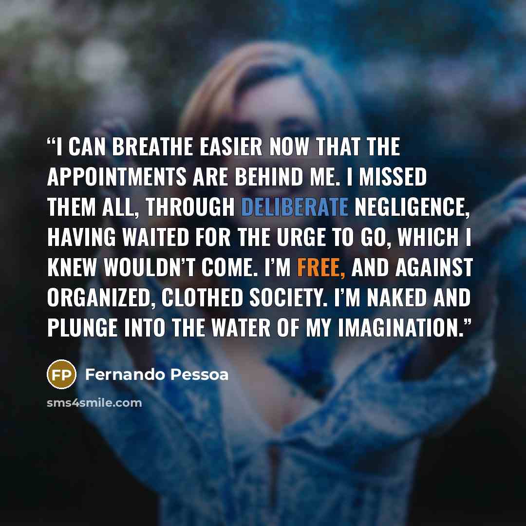 “I can breathe easier now that the appointments are behind me. I missed them all, through deliberate negligence, Having waited for the urge to go, which I knew wouldn’t come. I’m free, and against organized, clothed society. I’m naked and plunge into the water of my imagination.” quote by Fernando Pessoa