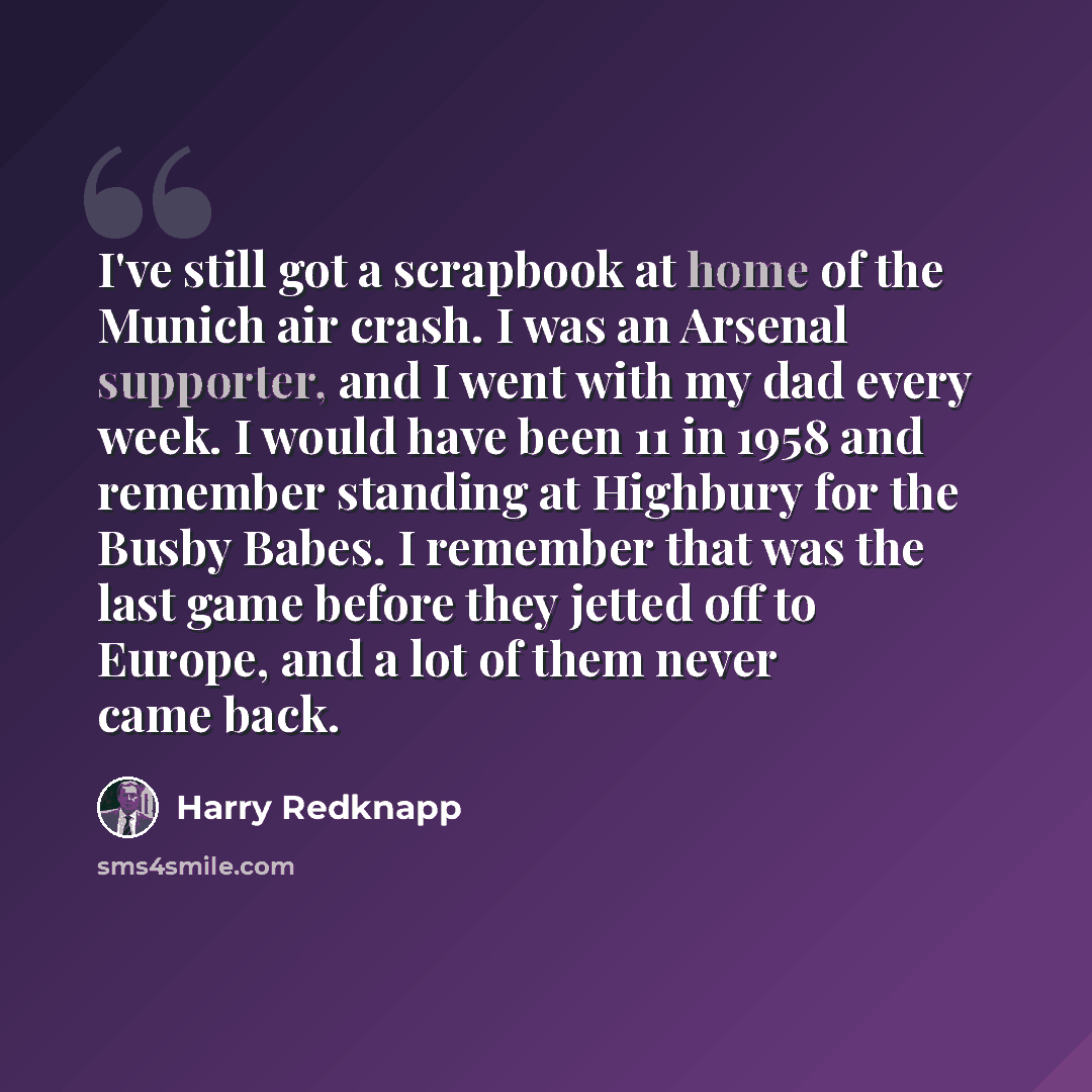 “I've still got a scrapbook at home of the Munich air crash. I was an Arsenal supporter, and I went with my dad every week. I would have been 11 in 1958 and remember standing at Highbury for the Busby Babes. I remember that was the last game before they jetted off to Europe, and a lot of them never…” quote by Harry Redknapp