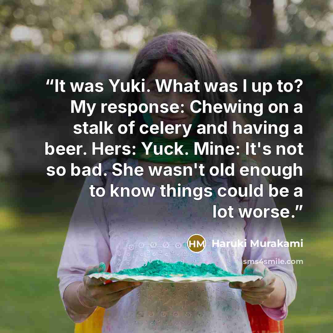 “It was Yuki. What was I up to? My response: Chewing on a stalk of celery and having a beer. Hers: Yuck. Mine: It's not so bad. She wasn't old enough to know things could be a lot worse.” quote by Haruki Murakami