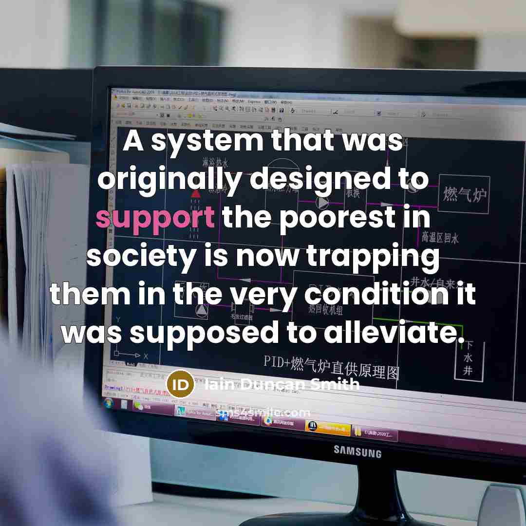 “A system that was originally designed to support the poorest in society is now trapping them in the very condition it was supposed to alleviate.” quote by Iain Duncan Smith