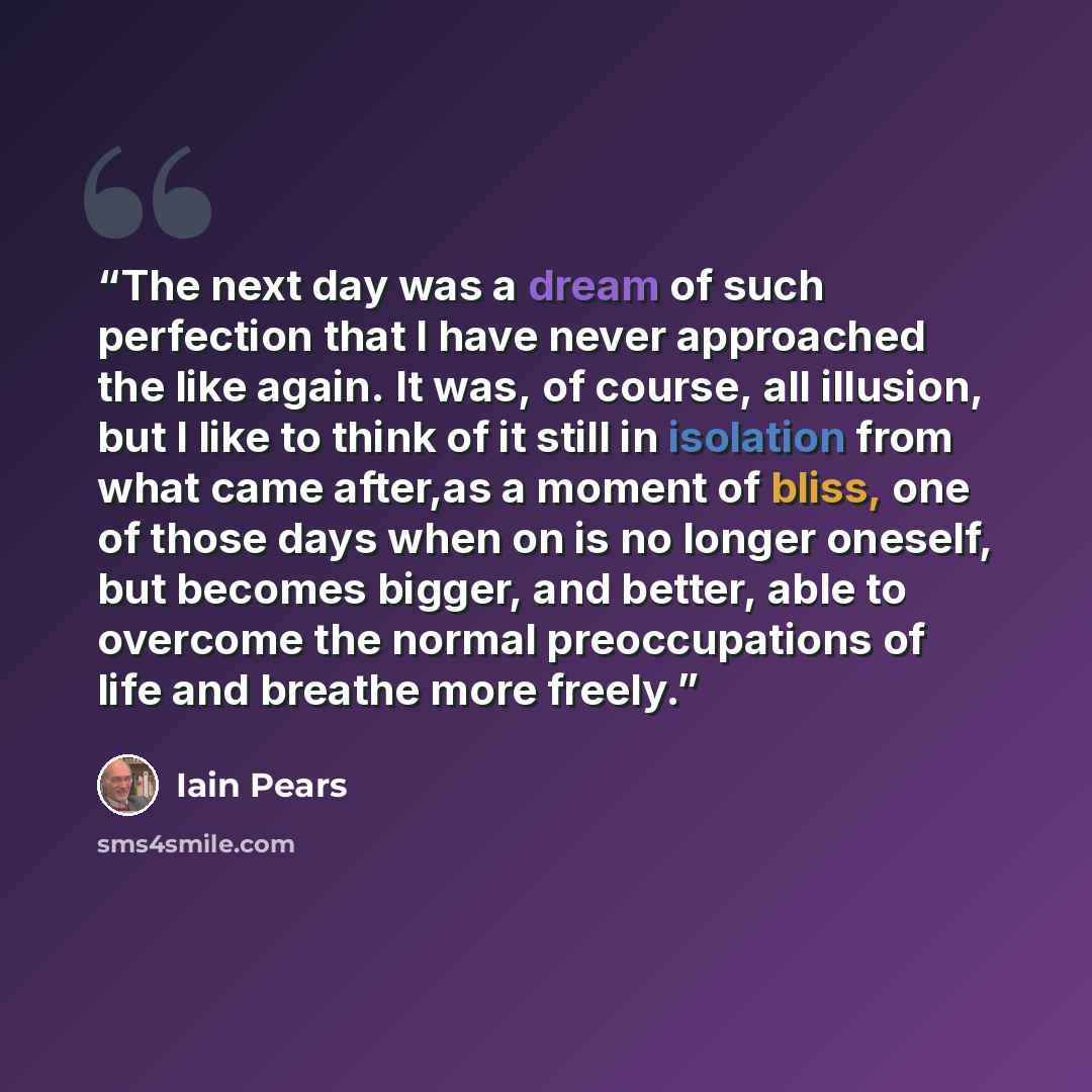 “The next day was a dream of such perfection that I have never approached the like again. It was, of course, all illusion, but I like to think of it still in isolation from what came after,as a moment of bliss, one of those days when on is no longer oneself, but becomes bigger, and better, able to…” quote by Iain Pears