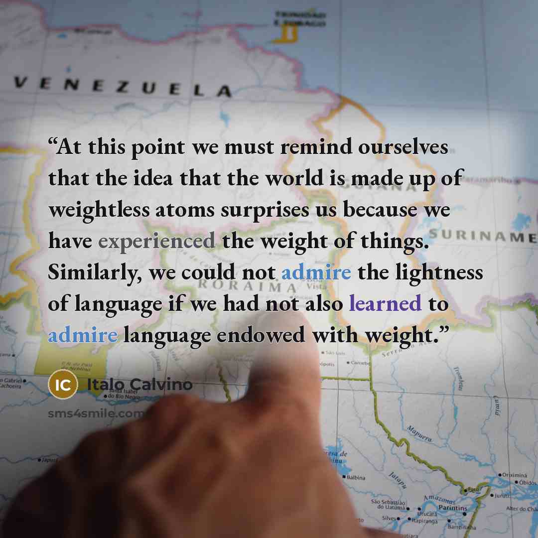 “At this point we must remind ourselves that the idea that the world is made up of weightless atoms surprises us because we have experienced the weight of things. Similarly, we could not admire the lightness of language if we had not also learned to admire language endowed with weight.” quote by Italo Calvino