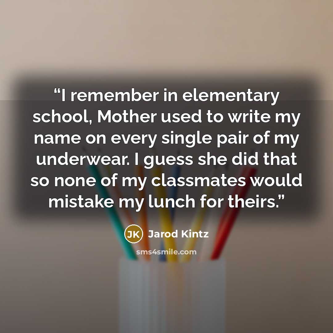 “I remember in elementary school, Mother used to write my name on every single pair of my underwear. I guess she did that so none of my classmates would mistake my lunch for theirs.” quote by Jarod Kintz