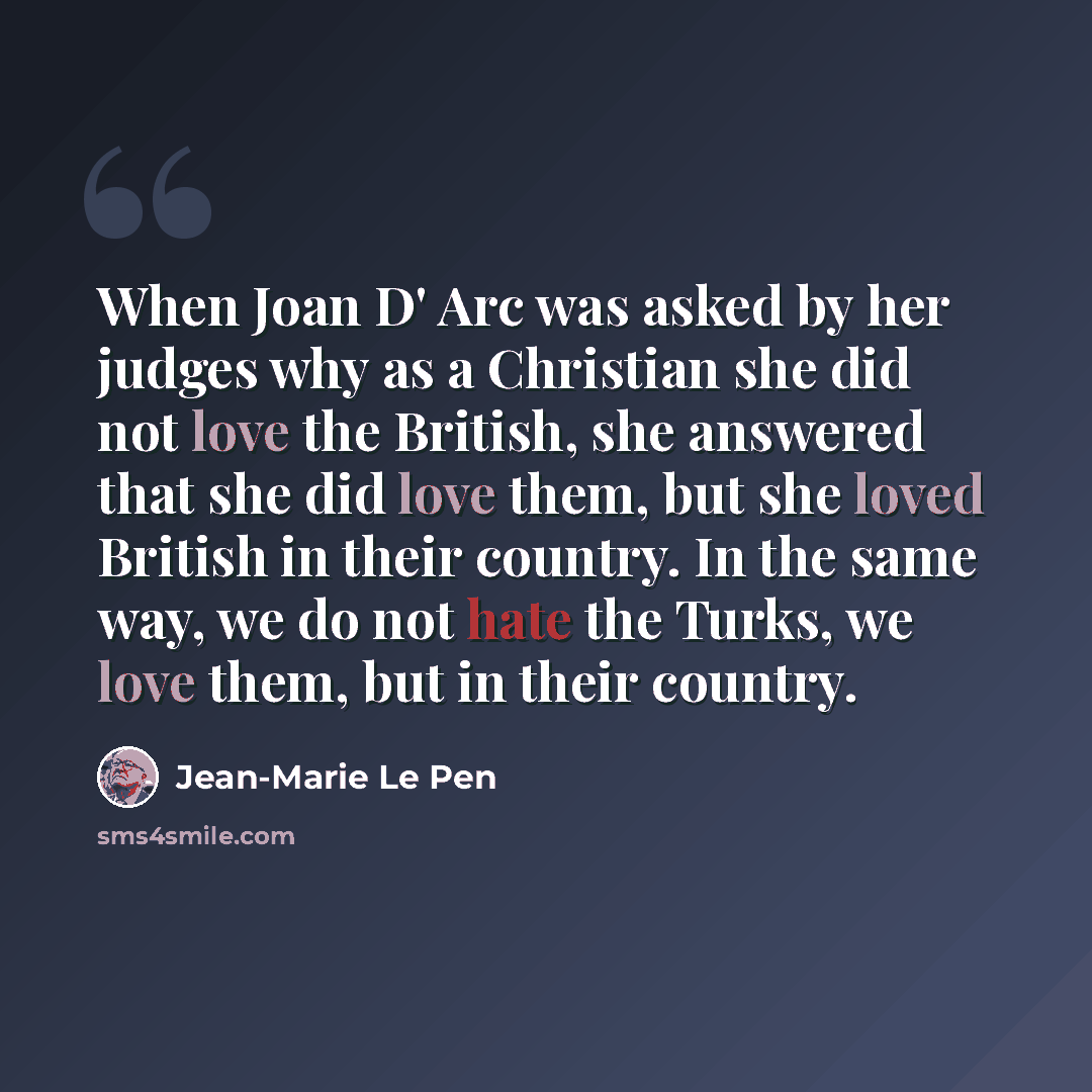 “When Joan D' Arc was asked by her judges why as a Christian she did not love the British, she answered that she did love them, but she loved British in their country. In the same way, we do not hate the Turks, we love them, but in their country.” quote by Jean-Marie Le Pen