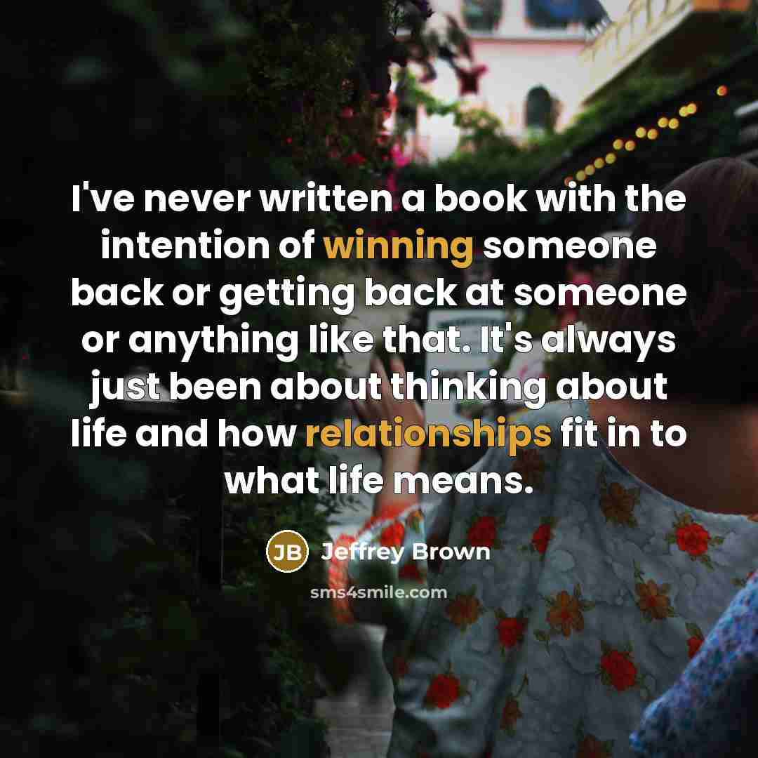 “I've never written a book with the intention of winning someone back or getting back at someone or anything like that. It's always just been about thinking about life and how relationships fit in to what life means.” quote by Jeffrey Brown