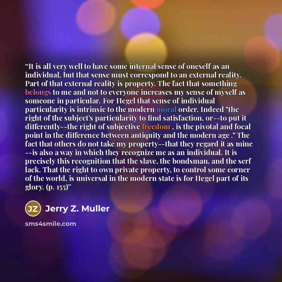 “It is all very well to have some internal sense of oneself as an individual, but that sense must correspond to an external reality. Part of that external reality is property. The fact that something belongs to me and not to everyone increases my sense of myself as someone in particular. For Hegel…” quote by Jerry Z. Muller