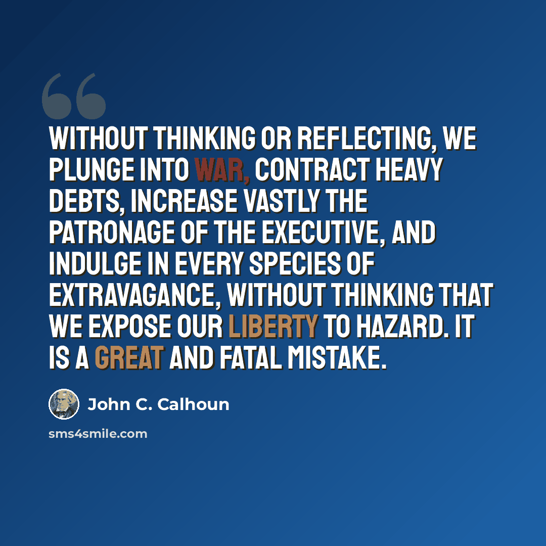 “Without thinking or reflecting, we plunge into war, contract heavy debts, increase vastly the patronage of the Executive, and indulge in every species of extravagance, without thinking that we expose our liberty to hazard. It is a great and fatal mistake.” quote by John C. Calhoun