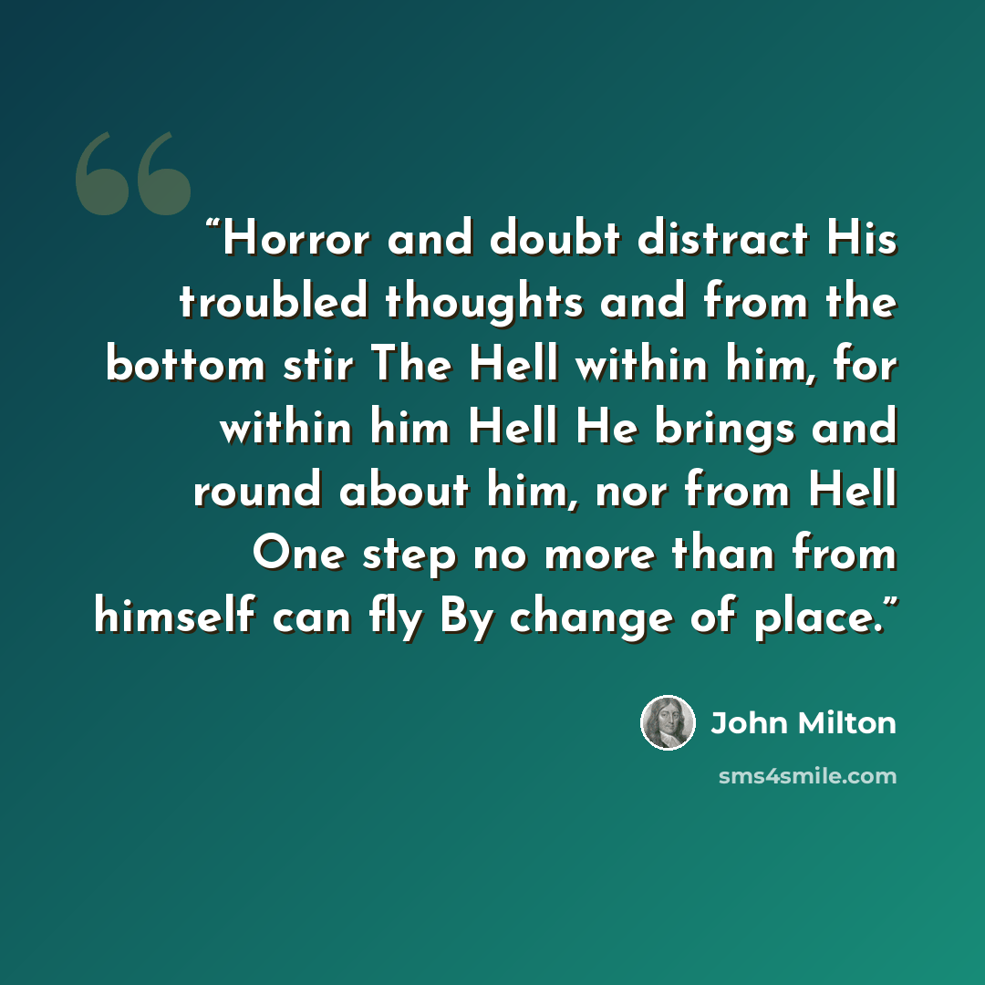 “Horror and doubt distract His troubled thoughts and from the bottom stir The Hell within him, for within him Hell He brings and round about him, nor from Hell One step no more than from himself can fly By change of place.” quote by John Milton