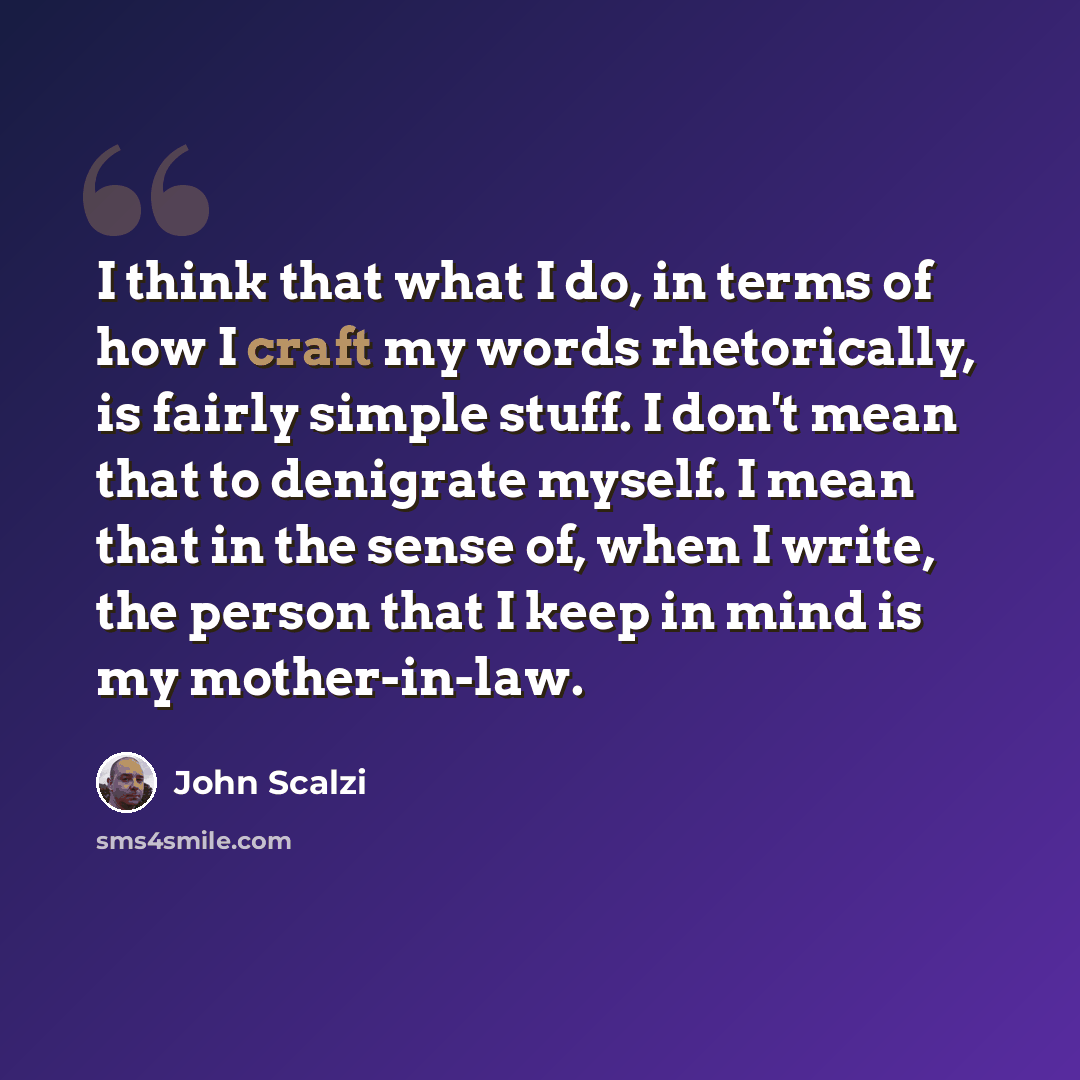 “I think that what I do, in terms of how I craft my words rhetorically, is fairly simple stuff. I don't mean that to denigrate myself. I mean that in the sense of, when I write, the person that I keep in mind is my mother-in-law.” quote by John Scalzi