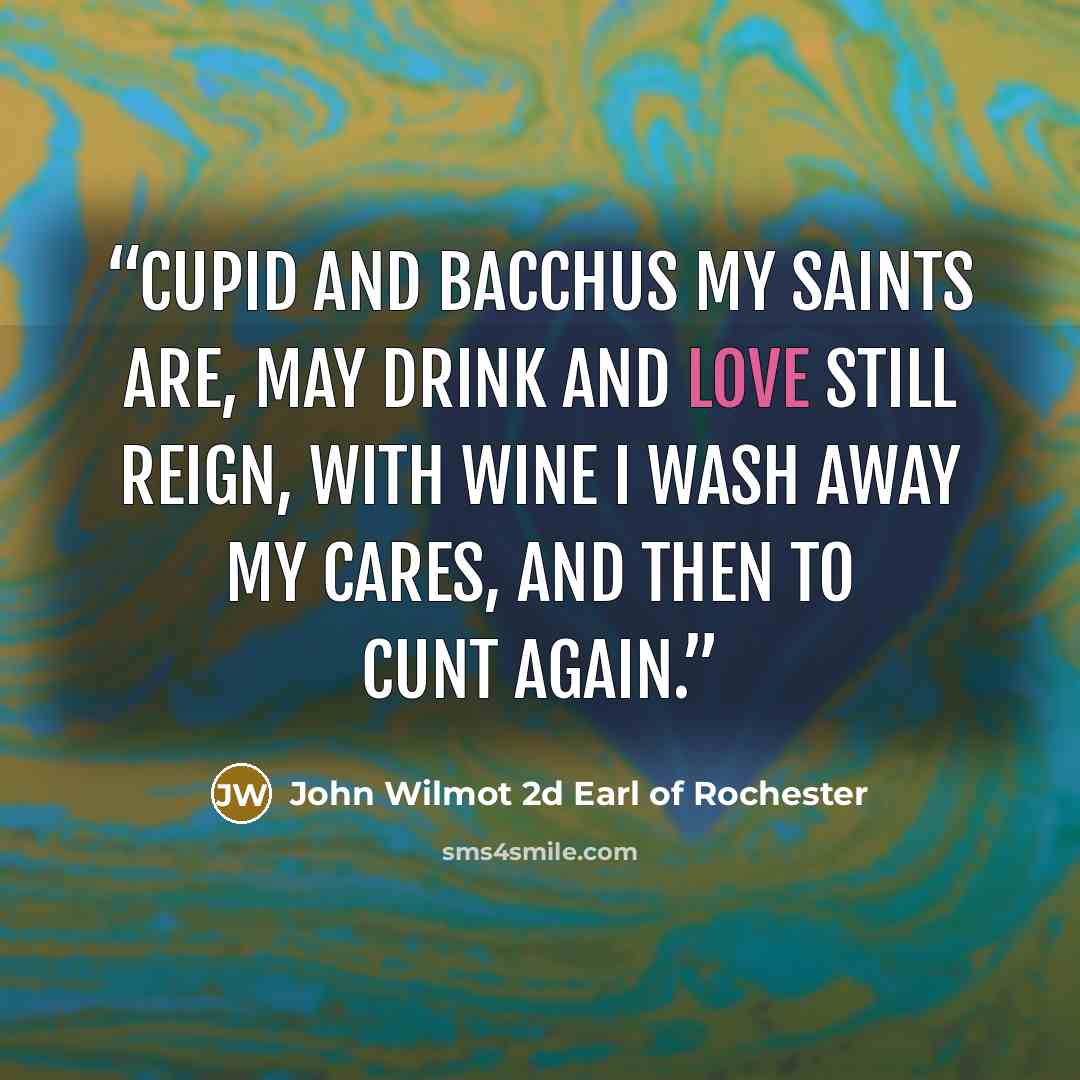 “Cupid and Bacchus my saints are, May drink and love still reign, With wine I wash away my cares, And then to cunt again.” quote by John Wilmot 2d Earl of Rochester