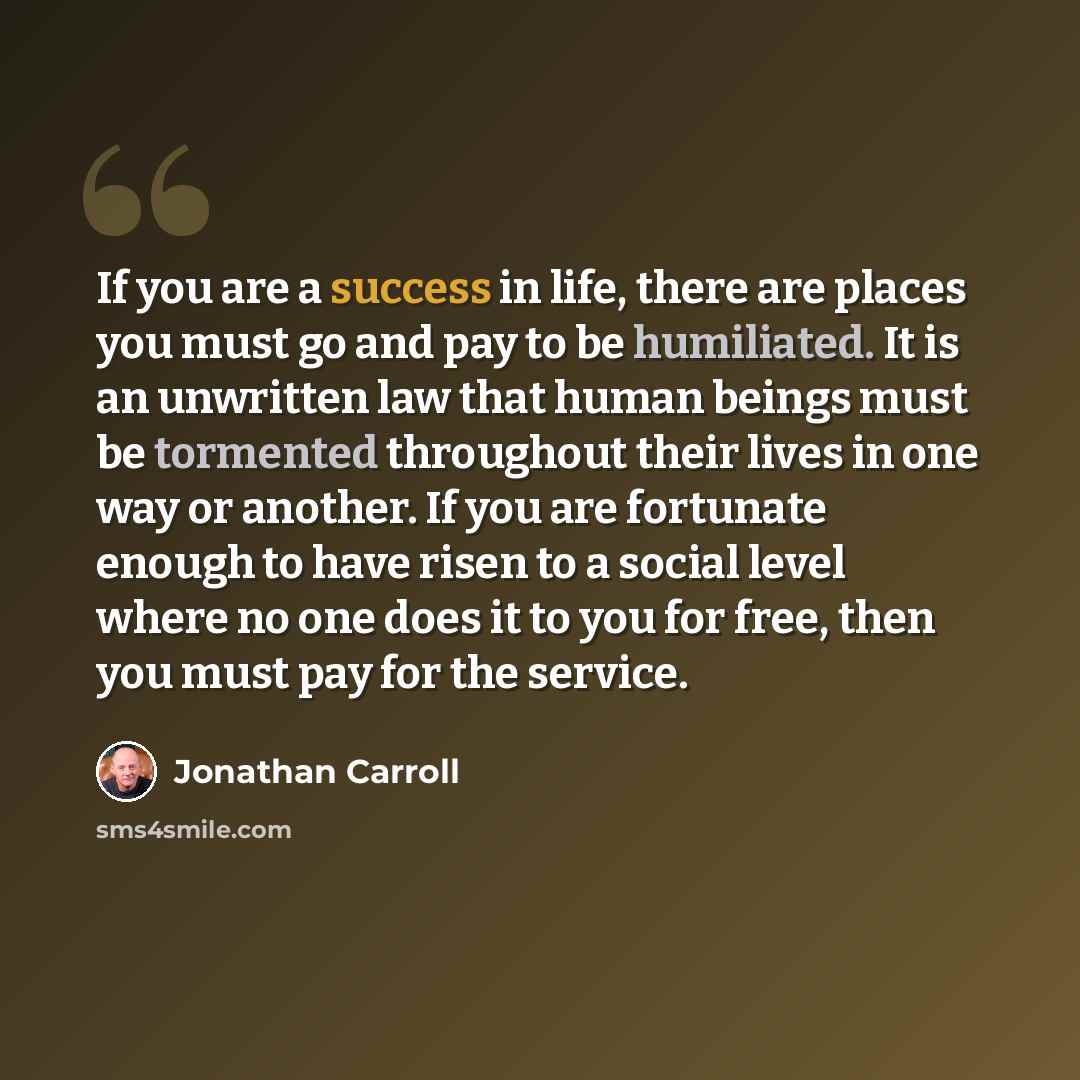 “If you are a success in life, there are places you must go and pay to be humiliated. It is an unwritten law that human beings must be tormented throughout their lives in one way or another. If you are fortunate enough to have risen to a social level where no one does it to you for free, then you…” quote by Jonathan Carroll
