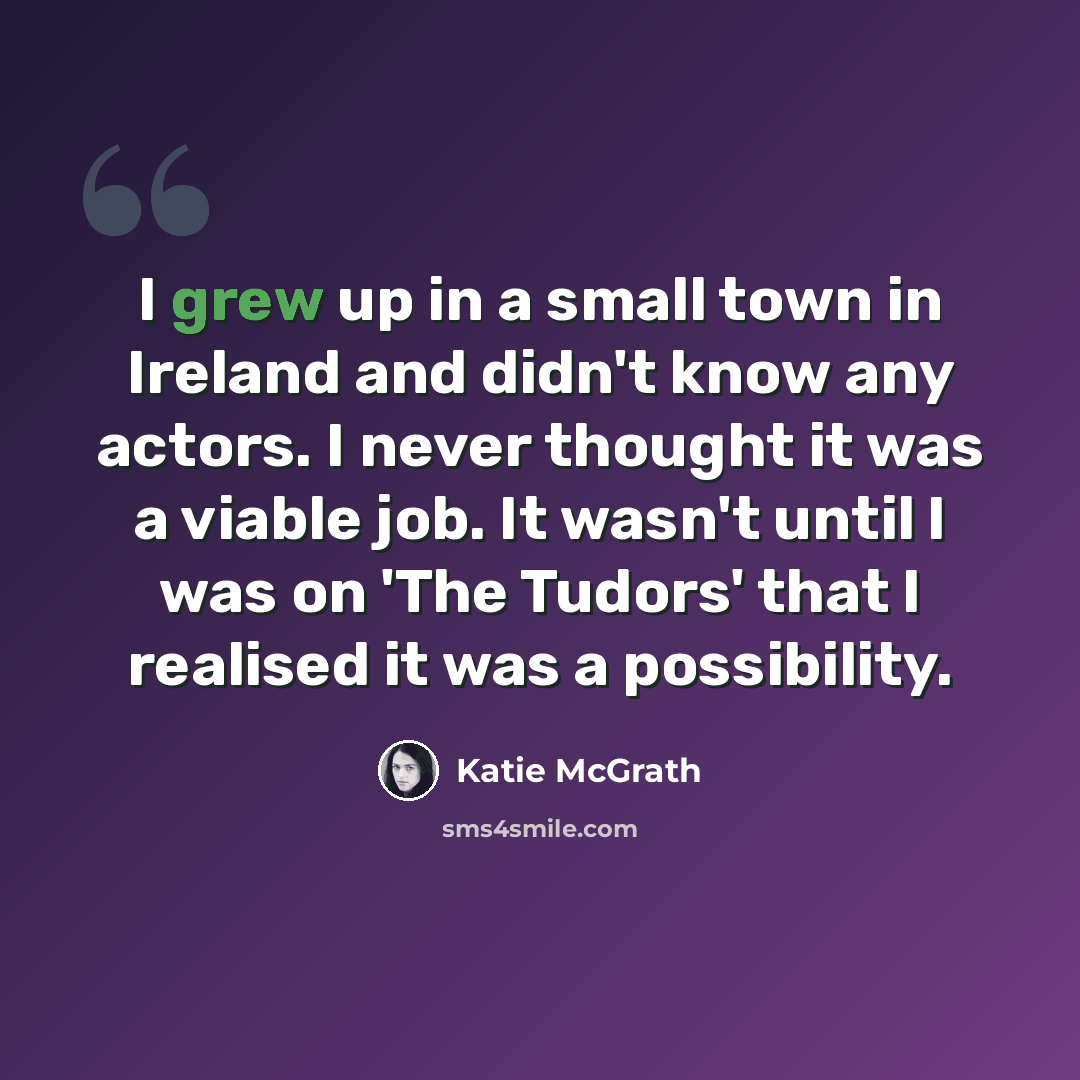 “I grew up in a small town in Ireland and didn't know any actors. I never thought it was a viable job. It wasn't until I was on 'The Tudors' that I realised it was a possibility.” quote by Katie McGrath