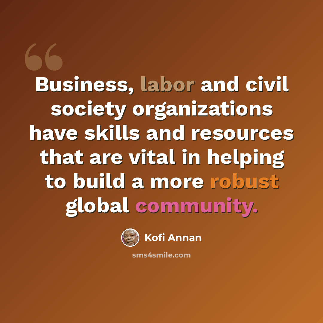 “Business, labor and civil society organizations have skills and resources that are vital in helping to build a more robust global community.” quote by Kofi Annan