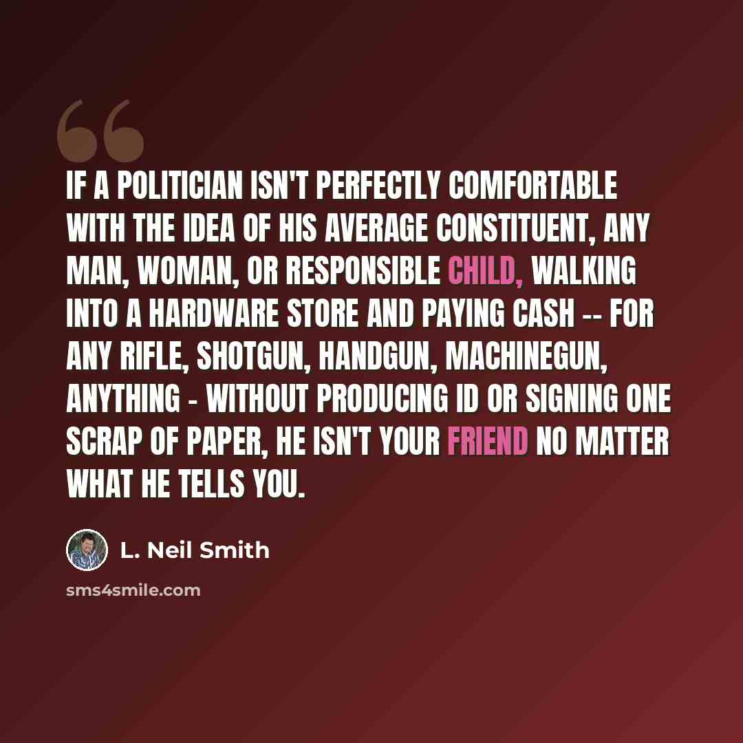 “If a politician isn't perfectly comfortable with the idea of his average constituent, any man, woman, or responsible child, walking into a hardware store and paying cash -- for any rifle, shotgun, handgun, machinegun, anything - without producing ID or signing one scrap of paper, he isn't your…” quote by L. Neil Smith
