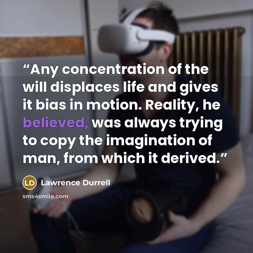 “Any concentration of the will displaces life and gives it bias in motion. Reality, he believed, was always trying to copy the imagination of man, from which it derived.” quote by Lawrence Durrell