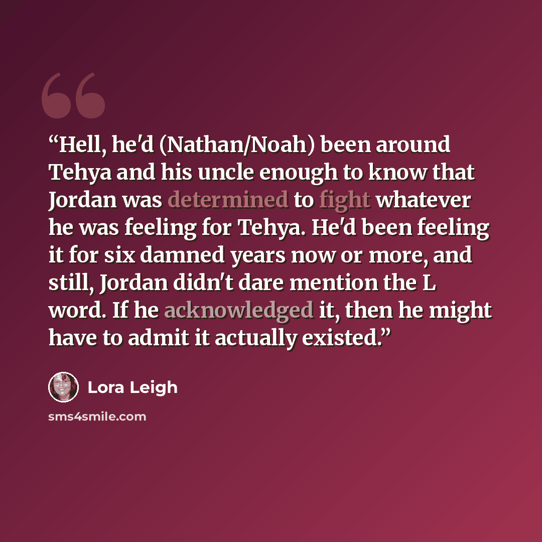 “Hell, he'd (Nathan/Noah) been around Tehya and his uncle enough to know that Jordan was determined to fight whatever he was feeling for Tehya. He'd been feeling it for six damned years now or more, and still, Jordan didn't dare mention the L word. If he acknowledged it, then he might have to admit…” quote by Lora Leigh
