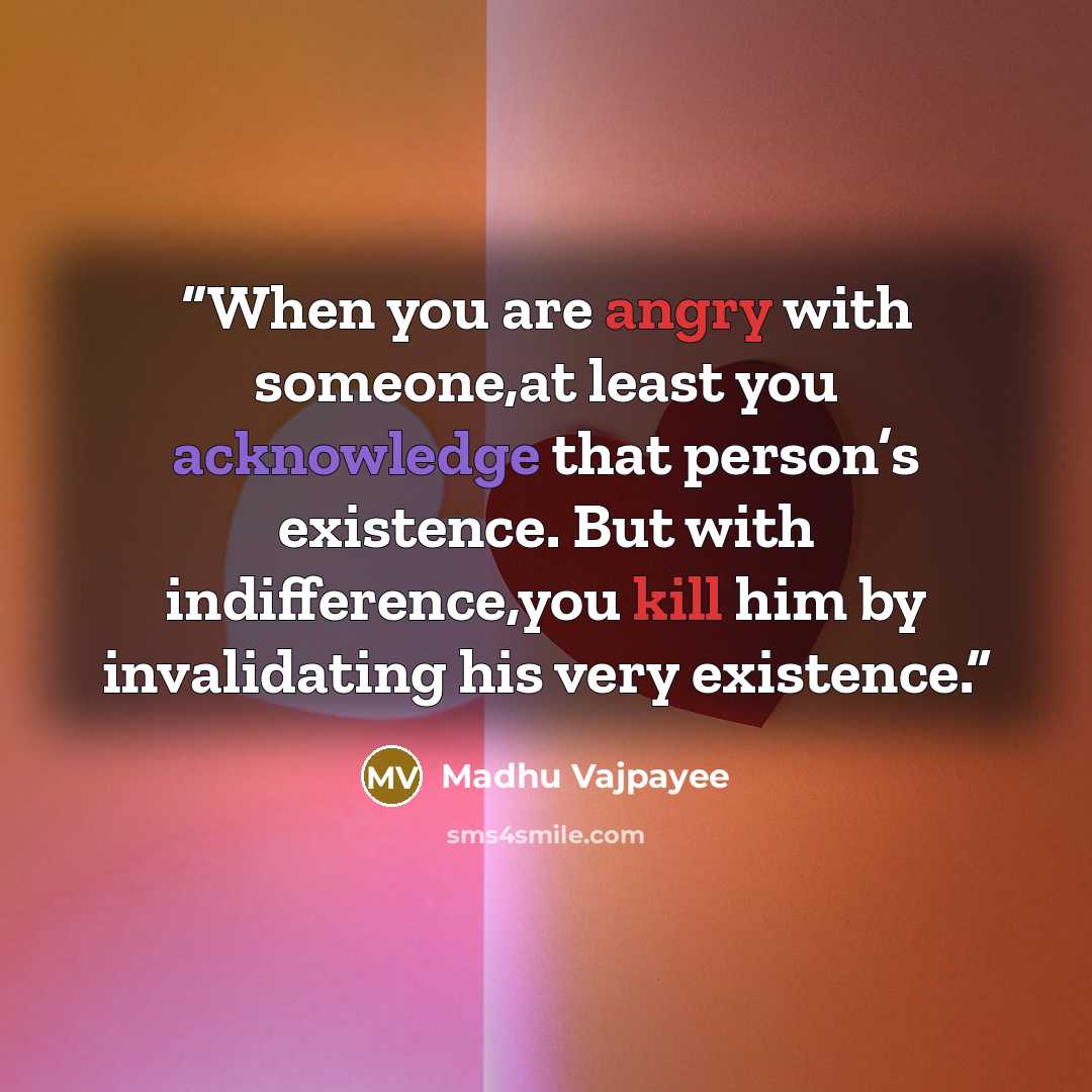 “When you are angry with someone,at least you acknowledge that person’s existence. But with indifference,you kill him by invalidating his very existence.” quote by Madhu Vajpayee