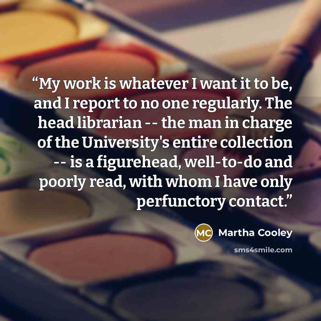 “My work is whatever I want it to be, and I report to no one regularly. The head librarian -- the man in charge of the University's entire collection -- is a figurehead, well-to-do and poorly read, with whom I have only perfunctory contact.” quote by Martha Cooley