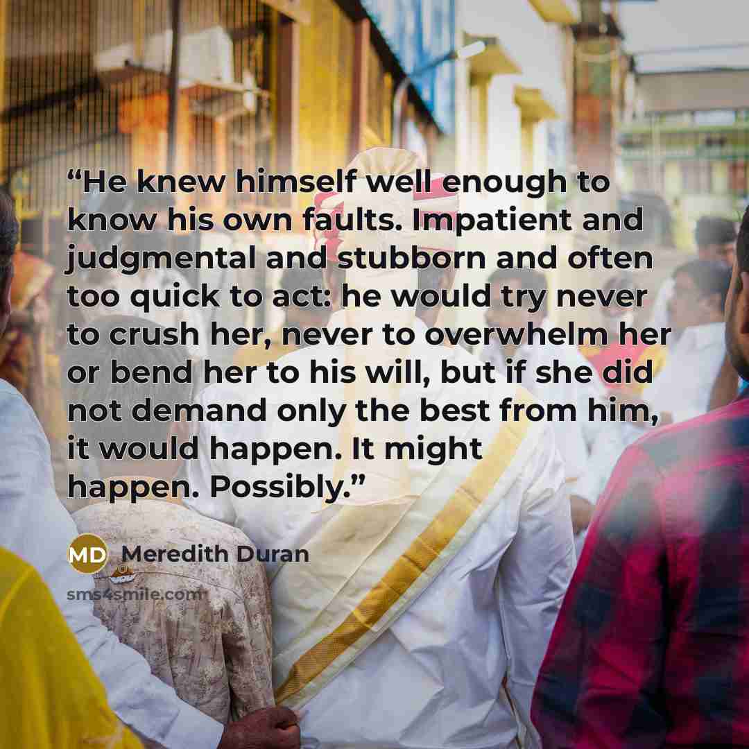 “He knew himself well enough to know his own faults. Impatient and judgmental and stubborn and often too quick to act: he would try never to crush her, never to overwhelm her or bend her to his will, but if she did not demand only the best from him, it would happen. It might happen. Possibly.” quote by Meredith Duran