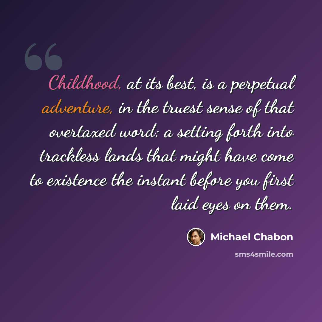 “Childhood, at its best, is a perpetual adventure, in the truest sense of that overtaxed word: a setting forth into trackless lands that might have come to existence the instant before you first laid eyes on them.” quote by Michael Chabon