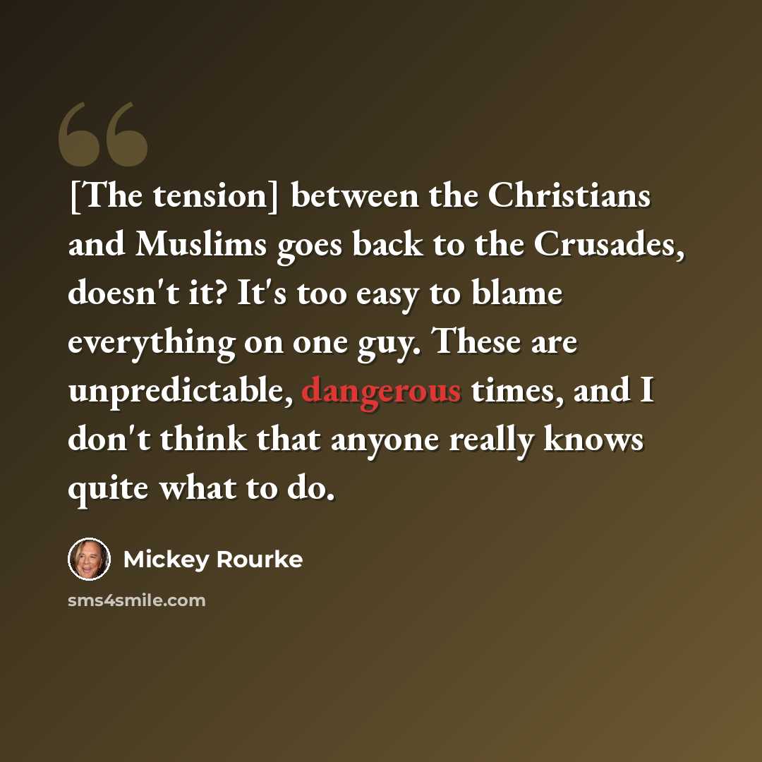 “[The tension] between the Christians and Muslims goes back to the Crusades, doesn't it? It's too easy to blame everything on one guy. These are unpredictable, dangerous times, and I don't think that anyone really knows quite what to do.” quote by Mickey Rourke