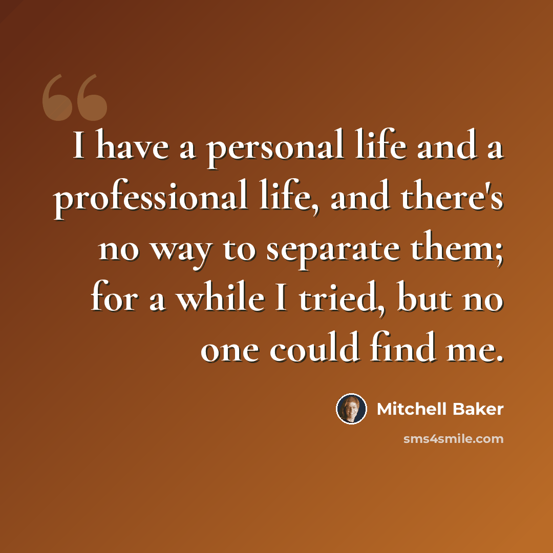 “I have a personal life and a professional life, and there's no way to separate them; for a while I tried, but no one could find me.” quote by Mitchell Baker