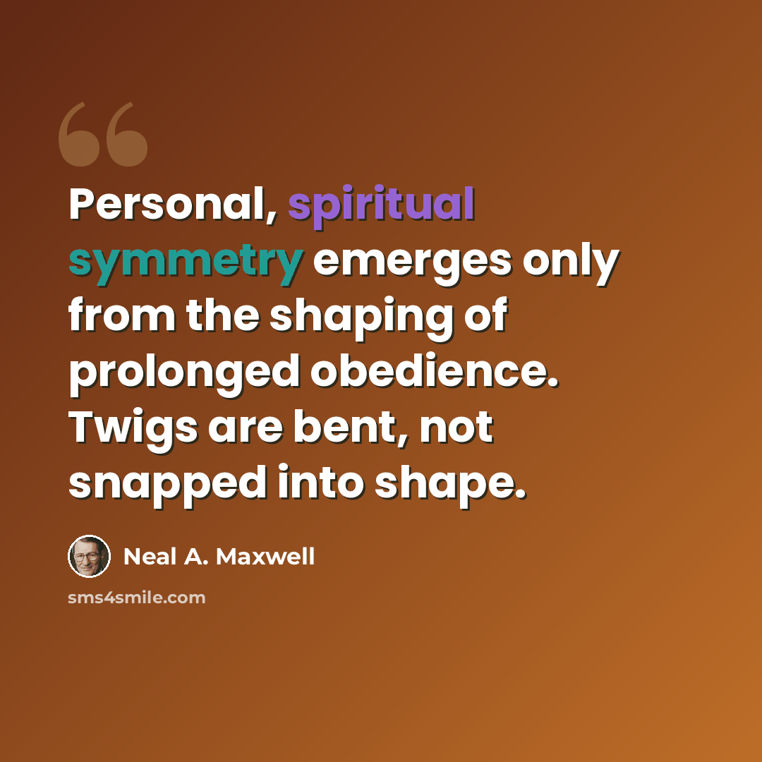 “Personal, spiritual symmetry emerges only from the shaping of prolonged obedience. Twigs are bent, not snapped into shape.” quote by Neal A. Maxwell
