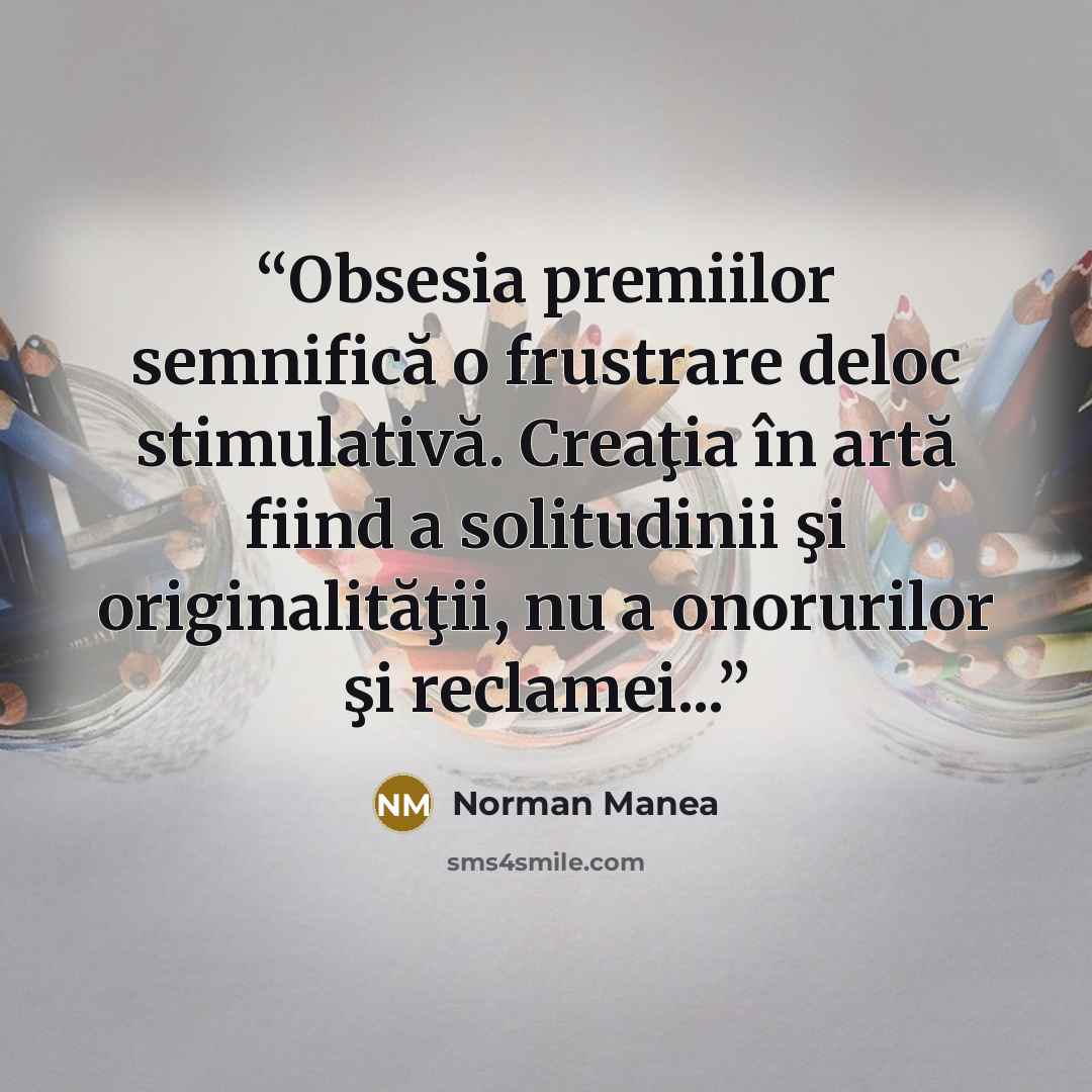 “Obsesia premiilor semnifică o frustrare deloc stimulativă. Creaţia în artă fiind a solitudinii şi originalităţii, nu a onorurilor şi reclamei...” quote by Norman Manea